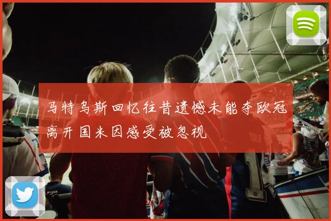 马特乌斯回忆往昔遗憾未能夺欧冠离开国米因感受被忽视